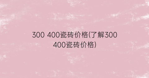 300 400瓷砖价格(了解300400瓷砖价格)